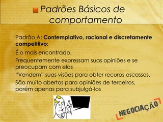 Padrões Básicos de
               comportamento
-   Padrão A: Contemplativo, racional e discretamente
    competitivo;
-   É o mais encontrado.
-   Frequentemente expressam suas opiniões e se
    preocupam com elas
-   “Vendem” suas visões para obter recuros escassos.
-   São muito abertos para opiniões de terceiros,
    porém apenas para subjulgá-los
 