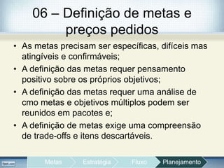 06 – Definição de metas e
preços pedidos
• As metas precisam ser específicas, difíceis mas
atingíveis e confirmáveis;
• A definição das metas requer pensamento
positivo sobre os próprios objetivos;
• A definição das metas requer uma análise de
cmo metas e objetivos múltiplos podem ser
reunidos em pacotes e;
• A definição de metas exige uma compreensão
de trade-offs e itens descartáveis.
Metas Estratégia Fluxo Planejamento
 
