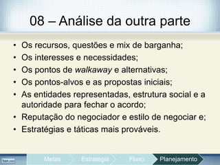 08 – Análise da outra parte
• Os recursos, questões e mix de barganha;
• Os interesses e necessidades;
• Os pontos de walkaway e alternativas;
• Os pontos-alvos e as propostas iniciais;
• As entidades representadas, estrutura social e a
autoridade para fechar o acordo;
• Reputação do negociador e estilo de negociar e;
• Estratégias e táticas mais prováveis.
Metas Estratégia Fluxo Planejamento
 