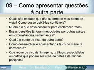 09 – Como apresentar questões
à outra parte
• Quais são os fatos que dão suporte ao meu ponto de
vista? Como posso deixá-las confiáveis?
• Quem e o quê devo consultar para esclarecer fatos?
• Essas questões já foram negociados por outras partes
em circunstâncias semelhantes?
• Qual é o ponto de vista da outra parte?
• Como desenvolver e apresentar os fatos de maneira
convicente?
• Que recursos visuais, imagens, gráficos, especialistas
ou outros que podem ser úteis na defesa de minhas
posições?
Metas Estratégia Fluxo Planejamento
 