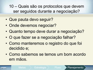 10 – Quais são os protocolos que devem
ser seguidos durante a negociação?
• Que pauta devo seguir?
• Onde devemos negociar?
• Quanto tempo deve durar a negociação?
• O que fazer se a negociação falhar?
• Como manteremos o registro do que foi
decidido e;
• Como sabemos se temos um bom acordo
em mãos.
Metas Estratégia Fluxo Planejamento
 