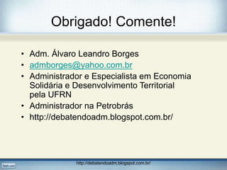 Obrigado! Comente!
• Adm. Álvaro Leandro Borges
• admborges@yahoo.com.br
• Administrador e Especialista em Economia
Solidária e Desenvolvimento Territorial
pela UFRN
• Administrador na Petrobrás
• http://debatendoadm.blogspot.com.br/
http://debatendoadm.blogspot.com.br/
 