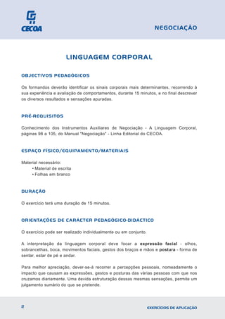 LINGUAGEM CORPORAL
OBJECTIVOS PEDAGÓGICOS
Os formandos deverão identificar os sinais corporais mais determinantes, recorrendo à
sua experiência e avaliação de comportamentos, durante 15 minutos, e no final descrever
os diversos resultados e sensações apuradas.
PRÉ-REQUISITOS
Conhecimento dos Instrumentos Auxiliares de Negociação - A Linguagem Corporal,
páginas 98 a 105, do Manual "Negociação" - Linha Editorial do CECOA.
ESPAÇO FÍSICO/EQUIPAMENTO/MATERIAIS
Material necessário:
• Material de escrita
• Folhas em branco
DURAÇÃO
O exercício terá uma duração de 15 minutos.
ORIENTAÇÕES DE CARÁCTER PEDAGÓGICO-DIDÁCTICO
O exercício pode ser realizado individualmente ou em conjunto.
A interpretação da linguagem corporal deve focar a expressão facial - olhos,
sobrancelhas, boca, movimentos faciais, gestos dos braços e mãos e postura - forma de
sentar, estar de pé e andar.
Para melhor apreciação, dever-se-á recorrer a percepções pessoais, nomeadamente o
impacto que causam as expressões, gestos e posturas das várias pessoas com que nos
cruzamos diariamente. Uma devida estruturação dessas mesmas sensações, permite um
julgamento sumário do que se pretende.
2 EXERCÍCIOS DE APLICAÇÃO
NEGOCIAÇÃO
 