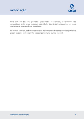 Para cada um dos seis quadrados apresentados no exercício, os formandos são
convidados a emitir a sua percepção das atitudes dos vários interlocutores, em vários
momentos de uma reunião de negociação.
No final do exercício, os formandos deverão discriminar a natureza de sinais corporais que
podem afectar o bom desenrolar e desempenho numa reunião negocial.
3
EXERCÍCIOS DE APLICAÇÃO
NEGOCIAÇÃO
 