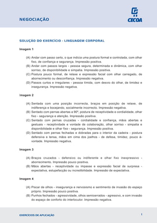 SOLUÇÃO DO EXERCÍCIO - LINGUAGEM CORPORAL
Imagem 1
(A) Andar com passo certo, o que indicia uma postura formal e controlada, com olhar
fixo, de confiança e segurança. Impressão positiva.
(B) Andar com passos largos - pessoa segura, determinada e dinâmica, com olhar
sorriso, de disponibilidade e simpatia. Impressão positiva.
(C) Postura pouco formal, de relaxe e expressão facial com olhar carregado, de
aborrecimento ou desconfiança. Impressão negativa.
(D) Passos curtos e irregulares - pessoa tímida, com desvio do olhar, de timidez e
insegurança. Impressão negativa.
Imagem 2
(A) Sentada com uma posição incorrecta, braços em posição de relaxe, de
indiferença e bocejando, socialmente incorrecto. Impressão negativa.
(B) Sentado com pernas abertas a 90º, postura de receptividade e cordialidade, olhar
fixo - segurança e atenção. Impressão positiva.
(C) Sentado com pernas cruzadas - cordialidade e confiança, mãos abertas e
gestuais - receptividade e vontade de colaboração, olhar sorriso - simpatia e
disponibilidade e olhar fixo - segurança. Impressão positiva.
(D) Sentado com pernas fechadas e dobradas para o interior da cadeira - postura
defensiva e tensa, mãos em cima dos joelhos - de defesa, timidez, pouco à-
vontade. Impressão negativa.
Imagem 3
(A) Braços cruzados - defensivo ou indiferente e olhar fixo inexpressivo -
aborrecimento. Impressão pouco positiva.
(B) Mãos abertas - receptividade ou impasse e expressão facial de surpresa -
expectativa, estupefacção ou incredibilidade. Impressão de expectativa.
Imagem 4
(A) Piscar de olhos - insegurança e nervosismo e sentimento de invasão do espaço
próprio. Impressão pouco positiva.
(B) Punhos fechados - agressividade, olhos semicerrados - agressivo, e com invasão
do espaço de conforto do interlocutor. Impressão negativa.
1
EXERCÍCIOS DE APLICAÇÃO
NEGOCIAÇÃO
 