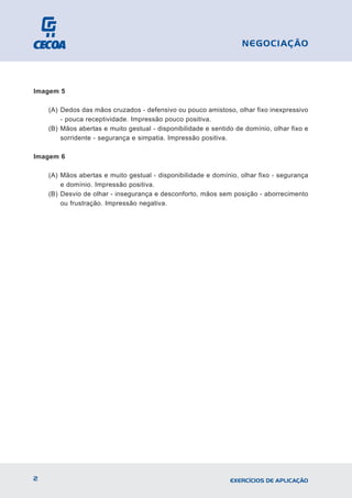 Imagem 5
(A) Dedos das mãos cruzados - defensivo ou pouco amistoso, olhar fixo inexpressivo
- pouca receptividade. Impressão pouco positiva.
(B) Mãos abertas e muito gestual - disponibilidade e sentido de domínio, olhar fixo e
sorridente - segurança e simpatia. Impressão positiva.
Imagem 6
(A) Mãos abertas e muito gestual - disponibilidade e domínio, olhar fixo - segurança
e domínio. Impressão positiva.
(B) Desvio de olhar - insegurança e desconforto, mãos sem posição - aborrecimento
ou frustração. Impressão negativa.
2 EXERCÍCIOS DE APLICAÇÃO
NEGOCIAÇÃO
 