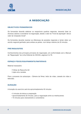 A NEGOCIAÇÃO
OBJECTIVOS PEDAGÓGICOS
Os formandos deverão elaborar os respectivos quadros negociais, devendo listar os
diversos valores a considerar na negociação, desde o valor do "nível de aspiração" até ao
valor da "proposta inicial".
Os formandos deverão resolver as diferenças de posições negociais e tentar obter um
acordo negocial ganhador para ambas as partes, num tempo máximo de 25 minutos.
PRÉ-REQUISITOS
Conhecimentos dos principais princípios de negociação, em conformidade com o Manual
de "Negociação" da Linha Editorial do CECOA, páginas 8 à 78.
ESPAÇO FÍSICO/EQUIPAMENTO/MATERIAIS
Material necessário:
• Folhas de Rascunho A4
• Lápis e/ou canetas
Para o processo de autoscopia - Câmara de filmar, leitor de vídeo, cassete de vídeo e
televisão.
DURAÇÃO
A duração do exercício será de aproximadamente 40 minutos:
• 5 minutos de leitura e preparação
• aproximadamente 20 minutos, para a negociação entre os interlocutores
• 15 minutos para visionamento e comentários
2 EXERCÍCIOS DE APLICAÇÃO
NEGOCIAÇÃO
 