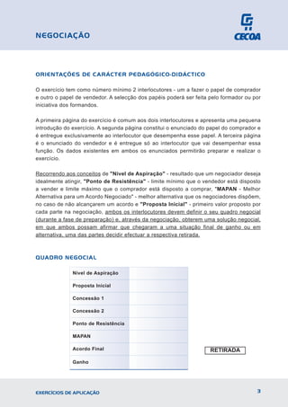 ORIENTAÇÕES DE CARÁCTER PEDAGÓGICO-DIDÁCTICO
O exercício tem como número mínimo 2 interlocutores - um a fazer o papel de comprador
e outro o papel de vendedor. A selecção dos papéis poderá ser feita pelo formador ou por
iniciativa dos formandos.
A primeira página do exercício é comum aos dois interlocutores e apresenta uma pequena
introdução do exercício. A segunda página constitui o enunciado do papel do comprador e
é entregue exclusivamente ao interlocutor que desempenha esse papel. A terceira página
é o enunciado do vendedor e é entregue só ao interlocutor que vai desempenhar essa
função. Os dados existentes em ambos os enunciados permitirão preparar e realizar o
exercício.
Recorrendo aos conceitos de "Nível de Aspiração" - resultado que um negociador deseja
idealmente atingir, "Ponto de Resistência" - limite mínimo que o vendedor está disposto
a vender e limite máximo que o comprador está disposto a comprar, "MAPAN - Melhor
Alternativa para um Acordo Negociado" - melhor alternativa que os negociadores dispõem,
no caso de não alcançarem um acordo e "Proposta Inicial" - primeiro valor proposto por
cada parte na negociação, ambos os interlocutores devem definir o seu quadro negocial
(durante a fase de preparação) e, através da negociação, obterem uma solução negocial,
em que ambos possam afirmar que chegaram a uma situação final de ganho ou em
alternativa, uma das partes decidir efectuar a respectiva retirada.
QUADRO NEGOCIAL
3
EXERCÍCIOS DE APLICAÇÃO
NEGOCIAÇÃO
Nível de Aspiração
Proposta Inicial
Concessão 1
Concessão 2
Ponto de Resistência
MAPAN
Acordo Final
Ganho
RETIRADA
 