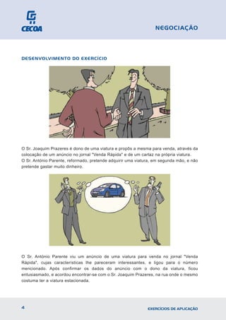DESENVOLVIMENTO DO EXERCÍCIO
O Sr. Joaquim Prazeres é dono de uma viatura e propôs a mesma para venda, através da
colocação de um anúncio no jornal "Venda Rápida" e de um cartaz na própria viatura.
O Sr. António Parente, reformado, pretende adquirir uma viatura, em segunda mão, e não
pretende gastar muito dinheiro.
O Sr. António Parente viu um anúncio de uma viatura para venda no jornal "Venda
Rápida", cujas características lhe pareceram interessantes, e ligou para o número
mencionado. Após confirmar os dados do anúncio com o dono da viatura, ficou
entusiasmado, e acordou encontrar-se com o Sr. Joaquim Prazeres, na rua onde o mesmo
costuma ter a viatura estacionada.
4 EXERCÍCIOS DE APLICAÇÃO
NEGOCIAÇÃO
 