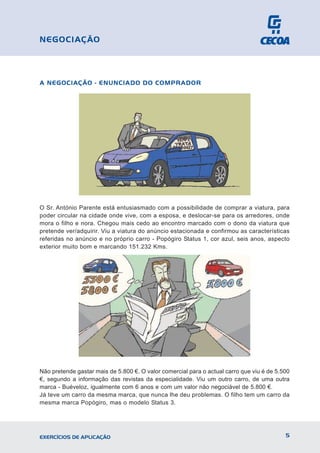 A NEGOCIAÇÃO - ENUNCIADO DO COMPRADOR
O Sr. António Parente está entusiasmado com a possibilidade de comprar a viatura, para
poder circular na cidade onde vive, com a esposa, e deslocar-se para os arredores, onde
mora o filho e nora. Chegou mais cedo ao encontro marcado com o dono da viatura que
pretende ver/adquirir. Viu a viatura do anúncio estacionada e confirmou as características
referidas no anúncio e no próprio carro - Popógiro Status 1, cor azul, seis anos, aspecto
exterior muito bom e marcando 151.232 Kms.
Não pretende gastar mais de 5.800 €. O valor comercial para o actual carro que viu é de 5.500
€, segundo a informação das revistas da especialidade. Viu um outro carro, de uma outra
marca - Buéveloz, igualmente com 6 anos e com um valor não negociável de 5.800 €.
Já teve um carro da mesma marca, que nunca lhe deu problemas. O filho tem um carro da
mesma marca Popógiro, mas o modelo Status 3.
5
EXERCÍCIOS DE APLICAÇÃO
NEGOCIAÇÃO
 