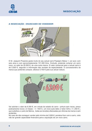 A NEGOCIAÇÃO - ENUNCIADO DO VENDEDOR
O Sr. Joaquim Prazeres gosta muito do seu actual carro Popógiro Status 1, cor azul, com
seis anos e com aproximadamente 151.000 Kms. Contudo, pretende comprar um carro
novo, no valor de 20.000 €, de uma outra marca. O valor comercial para o actual carro é
de 5.500 €, segundo a informação das revistas da especialidade. O concessionário da
marca que pretende comprar, oferece 5.750 € pela sua actual viatura.
Vai solicitar o valor de 6.200 €, em virtude do estado do carro - pintura sem riscos, pneus
praticamente novos ( 2 meses - +/- 150 € ), um novo auto-rádio c/ leitor CD's ( +/- 250 € ),
que substituiu o outro de fábrica, todas as revisões efectuadas por oficinas da marca e sem
acidentes.
No caso de não conseguir vender pelo mínimo de 5.900 €, pondera ficar com o carro, visto
não ter grande capacidade financeira para a aquisição de um novo carro.
6 EXERCÍCIOS DE APLICAÇÃO
NEGOCIAÇÃO
 