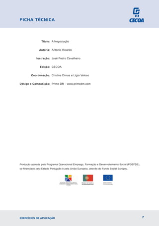 Título: A Negociação
Autoria: António Ricardo
Ilustração: José Pedro Cavalheiro
Edição: CECOA
Coordenação: Cristina Dimas e Lígia Veloso
Design e Composição: Prime DM - www.primedm.com
Produção apoiada pelo Programa Operacional Emprego, Formação e Desenvolvimento Social (POEFDS),
co-financiado pelo Estado Português e pela União Europeia, através do Fundo Social Europeu.
7
EXERCÍCIOS DE APLICAÇÃO
FICHA TÉCNICA
UNIÃO EUROPEIA
PROGRAMA OPERACIONAL EMPREGO,
FORMAÇÃO E DESENVOLVIMENTO SOCIAL
(POEFDS)
 