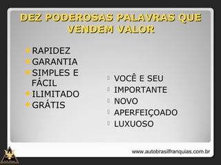 DEZ PODEROSAS PALAVRAS QUEDEZ PODEROSAS PALAVRAS QUE
VENDEM VALORVENDEM VALOR
RAPIDEZ
GARANTIA
SIMPLES E
FÁCIL
ILIMITADO
GRÁTIS
 VOCÊ E SEU
 IMPORTANTE
 NOVO
 APERFEIÇOADO
 LUXUOSO
www.autobrasilfranquias.com.br
 