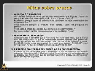 Mitos sobre preçosMitos sobre preços
1. O PREÇO É O PROBLEMA
Os clientes compram mais por razões emocionais que lógicas. Todas as
pesquisas mostram que o preço não é o problema principal.
Exemplos: porque todos os clientes não compram na rede O Barateiro ou
na rede Dia %?
Você compra sempre o produto mais barato? Você faz pesquisa de
preço?
Você sabe o preço das coisas que compra no supermercado?
Por que existem tantas pessoas comprando na Oscar Freire?
2. O MERCADO FIXA O PREÇO
Acreditar nisso é acreditar que o marketing não vale para nada, que a marca
não tem importância e que os vendedores servem apenas para preencher
ordens de pedido. Ao invés de pensar: “Os clientes estão dispostos a pagar
R$ 65,00, então nunca conseguirei fazer com que paguem R$ 80,00”, você
deve pensar: “O que devo fazer para que paguem R$ 80,00?”
3. É PRECISO EQUIPARAR SEU PREÇO AO DA CONCORRÊNCIA
A guerra de preços é mortal para o fornecedor, a não ser que seja um bem de
consumo, tipo commodity. Quando vários fornecedores entram numa guerra
de preços, eles fazem com que os clientes valorizem o preço, e podem acabar
tendo que fechar as portas.
www.autobrasilfranquias.com.br
 