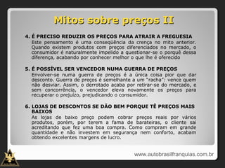 Mitos sobre preços IIMitos sobre preços II
4. É PRECISO REDUZIR OS PREÇOS PARA ATRAIR A FREGUESIA
Este pensamento é uma conseqüência da crença no mito anterior.
Quando existem produtos com preços diferenciados no mercado, o
consumidor é naturalmente impelido a questionar-se o porquê dessa
diferença, acabando por conhecer melhor o que lhe é oferecido
5. É POSSÍVEL SER VENCEDOR NUMA GUERRA DE PREÇOS
Envolver-se numa guerra de preços é a única coisa pior que dar
desconto. Guerra de preços é semelhante a um “racha”: vence quem
não desviar. Assim, o derrotado acaba por retirar-se do mercado, e
sem concorrência, o vencedor eleva novamente os preços para
recuperar o prejuízo, prejudicando o consumidor.
6. LOJAS DE DESCONTOS SE DÃO BEM PORQUE TÊ PREÇOS MAIS
BAIXOS
As lojas de baixo preço podem cobrar preços reais por vários
produtos, porém, por terem a fama de barateiras, o cliente sai
acreditando que fez uma boa compra. Como compram em grande
quantidade e não investem em segurança nem conforto, acabam
obtendo excelentes margens de lucro.
www.autobrasilfranquias.com.br
 
