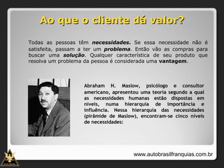 Ao que o cliente dá valor?Ao que o cliente dá valor?
Todas as pessoas têm necessidades. Se essa necessidade não é
satisfeita, passam a ter um problema. Então vão as compras para
buscar uma solução. Qualquer característica de seu produto que
resolva um problema da pessoa é considerada uma vantagem.
Abraham H. Maslow, psicólogo e consultor
americano, apresentou uma teoria segundo a qual
as necessidades humanas estão dispostas em
níveis, numa hierarquia de importância e
influência. Nessa hierarquia das necessidades
(pirâmide de Maslow), encontram-se cinco níveis
de necessidades:
www.autobrasilfranquias.com.br
 