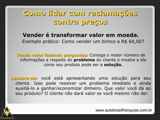 Como lidar com reclamaçõesComo lidar com reclamações
contra preçoscontra preços
Vender é transformar valor em moeda.
Exemplo prático: Como vender um brinco a R$ 60,00?
Venda valor fazendo perguntas:Venda valor fazendo perguntas: Consiga o maior número de
informações a respeito do problema do cliente e mostre a ela
como seu produto pode ser a solução.
Lembre-se:Lembre-se: você está apresentando uma solução para seu
cliente. Isso pode resolver um problema imediato e ainda
auxiliá-lo a ganhar/economizar dinheiro. Que valor você dá ao
seu produto? O cliente não dará valor se você mesmo não der.
www.autobrasilfranquias.com.br
 