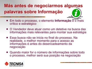 Más antes de negociarmos algumas palavras sobre Informação   Em todo o processo, o elemento  Informação  é o mais crítico e estratégico O Vendedor deve atuar como um detetive na busca das informações mais relevantes para montar sua estratégia Essa busca não se inicia no final do processo. Na realidade, o melhor momento para o acesso as informações é antes do desencadeamento da negociação Quando maior for o número de informações sobre todo o processo, melhor será sua posição na negociação 