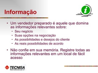 Informação  Um vendedor preparado é aquele que domina as informações relevantes sobre: Seu negócio Suas opções na negociação As possibilidades e desejos do cliente As reais possibilidades de acordo Não confie em sua memória. Registre todas as informações relevantes em um local de fácil acesso 