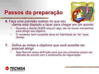 Passos da preparação 6.  Faça uma previsão realista do que seu  cliente está disposto a fazer para chegar em um acordo Quando o cliente QUER adquirir algo, ele irá mover montanhas para atingir seu objetivo.  O vendedor bem sucedido deve ter habilidade de “ler” esse desejo. 7. Defina as metas e objetivos que você acredita ser possível atingir Seja flexível nessa definição para que seu processo possa ser alterado de acordo com o andamento da negociação 