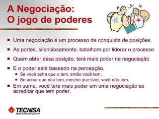 A Negociação:  O jogo de poderes  Uma negociação é um processo de conquista de posições. As partes, silenciosamente, batalham por liderar o processo Quem obter essa posição, terá mais poder na negociação E o poder está baseado na percepção.  Se você acha que o tem, então você tem.  Se achar que não tem, mesmo que tiver, você não tem.  Em suma, você terá mais poder em uma negociação se acreditar que tem poder. 