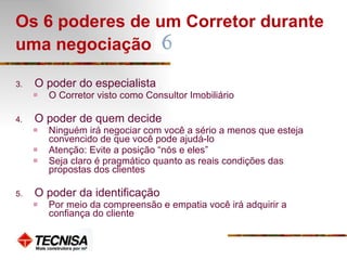 Os 6 poderes de um Corretor durante uma negociação   O poder do especialista O Corretor visto como Consultor Imobiliário O poder de quem decide Ninguém irá negociar com você a sério a menos que esteja convencido de que você pode ajudá-lo Atenção: Evite a posição “nós e eles” Seja claro é pragmático quanto as reais condições das propostas dos clientes O poder da identificação Por meio da compreensão e empatia você irá adquirir a confiança do cliente 