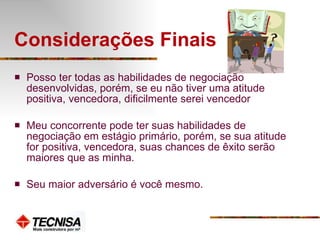 Considerações Finais  Posso ter todas as habilidades de negociação desenvolvidas, porém, se eu não tiver uma atitude positiva, vencedora, dificilmente serei vencedor Meu concorrente pode ter suas habilidades de negociação em estágio primário, porém, se sua atitude for positiva, vencedora, suas chances de êxito serão maiores que as minha. Seu maior adversário é você mesmo. 