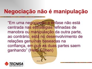 Negociação não é manipulação “ Em uma negociação a ênfase não está centrada nas estratégias refinadas de manobra ou manipulação da outra parte, ao contrário, está no desenvolvimento de relações genuínas baseadas na confiança, em que as duas partes saem ganhando” (Herb Cohen) 