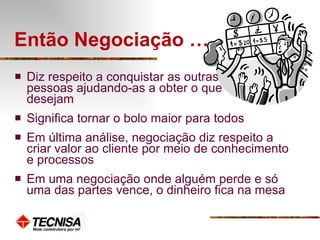 Então Negociação … Diz respeito a conquistar as outras  pessoas ajudando-as a obter o que  desejam Significa tornar o bolo maior para todos Em última análise, negociação diz respeito a criar valor ao cliente por meio de conhecimento e processos Em uma negociação onde alguém perde e só uma das partes vence, o dinheiro fica na mesa 