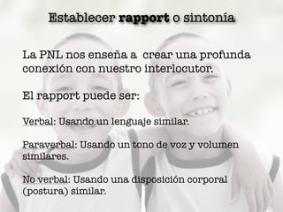 Establecer rapport o sintonía
La PNL nos enseña a crear una profunda
conexión con nuestro interlocutor.
El rapport puede ser:
Verbal: Usando un lenguaje similar.
Paraverbal: Usando un tono de voz y volumen
similares.
No verbal: Usando una disposición corporal
(postura) similar.
 