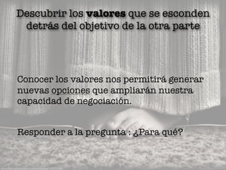 www.ﬂickr.com/photos/brontelockwood/4182757885
Descubrir los valores que se esconden
detrás del objetivo de la otra parte
Conocer los valores nos permitirá generar
nuevas opciones que ampliarán nuestra
capacidad de negociación.
Responder a la pregunta : ¿Para qué?
 