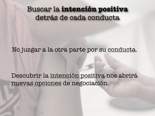 Buscar la intención positiva
detrás de cada conducta
No juzgar a la otra parte por su conducta.
Descubrir la intención positiva nos abrirá
nuevas opciones de negociación.
 