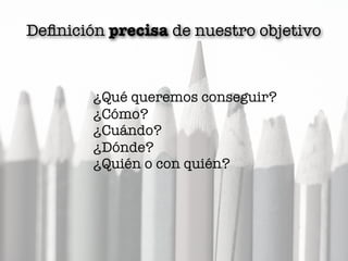 Deﬁnición precisa de nuestro objetivo
¿Qué queremos conseguir?
¿Cómo?
¿Cuándo?
¿Dónde?
¿Quién o con quién?
 