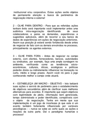 institucional e/ou corporativa. Estas ações serão objetos
de permanente atenção e busca de parâmetros de
negociação interna e externa!
2 - OLHE PARA DENTRO - Para que as referidas ações
tenham êxito será importante você implementar antes uma
autêntica intra-negociação identificando de seus
colaboradores e pares as demandas, experiências e
sugestões aplicáveis, além de recorrer a seu banco de
dados de experiências em ações de negociação anteriores.
Assim sua posição já estará sendo fortalecida desde antes
de negociar de fato com os demais envolvidos no processo,
principalmente os agentes externos.
3 - OLHE PARA FORA - Antes de negociar no campo
externo, com clientes, fornecedores, bancos, autoridades
ou sindicatos, por exemplo, faça uma ampla sondagem no
ambiente, verificando como as tendências sócio-
econômicas, culturais, éticas, ecológicas e políticas
poderão direta ou indiretamente influenciar na transação no
curto, médio e longo prazos. Assim você irá para o jogo
conhecendo melhor o campo onde atuará.
4 - ESTABELEÇA UM MACRO - OBJETIVO - Isto balizará
suas ações e servirá de parâmetro para o estabelecimento
de objetivos secundários além de clarificar suas melhores
alternativas para acordos. É importante que sejam objetivos
com legitimidade do pleito, informação bem gerenciada,
tempo administrado e poder identificado, compatíveis com
o objeto da negociação. Tenha em mente que sua
implementação é um jogo de incertezas já que este é um
evento também fortemente influenciado por variáveis
psicológicas : - nunca se sabe ao certo quais as ações e
reações da outra parte. Daí o paradigma: humanize o
processo!
 