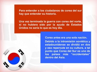Para entender a los ciudadanos de corea del sur
hay que entender su historia.

Una vez terminada la guerra con corea del norte,
si no hubiera sido por la ayuda de Estados
Unidos no sería lo que es hoy día.


                   Corea antes era una sola nación.
                   Debido a la intromisión soviética y
                   estadounidense se dividió en dos
                   y eso repercute en su cultura, a tal
                   punto que Corea del Sur es uno de
                   los países más “occidentales”
                   dentro del Asia.
 