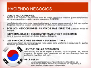 HACIENDO NEGOCIOS
•   DUROS NEGOCIADORES.
    Aplican a los negocios los principios éticos del código Kenshu que establece que los compromisos
    sólo se adquieren cuando la otra parte ha demostrado su fiabilidad.

    Las ofertas iníciales deben estar bastante alejadas de lo que se espera conseguir al final, para que las
    dos partes mejoren su posición sustancialmente en el transcurso de la negociación.

•   SON LOS NEGOCIADORES ASIATICOS MAS DIRECTOS                                       (Después de los de
    Singapur.

•   INDIVIDUALISTAS EN SUS COMPORTAMIENTOS Y DECISIONES,
    frente al consenso que impera en el resto de países de la zona.

•   LAS NEGOCIACIONES TIENDEN A SER REPETITIVAS.
    Los coreanos hacen las mismas preguntas varias veces, como una forma de asegurarse de que las
    decisiones que toman son las correctas.

                       • “LENTOS” EN LAS DECISIONES.
                         Pero una vez que se ha llegado al acuerdo, se ha de poner en marcha
                         enseguida. Se vuelven muy impacientes con el plazo de entrega. Todo hay
                         que hacerlo muy rápido (pali-pali).

                       • INFLEXIBLES.
                                  Los empresarios coreanos no admiten la modificación de las
                                  cláusulas que se han pactado en un contrato, por pequeñas que
                                  sean. Son muy respetuosos con lo pactado.
 
