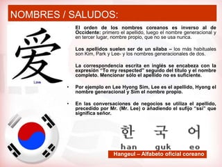 NOMBRES / SALUDOS:
         •   El orden de los nombres coreanos es inverso al de
             Occidente: primero el apellido, luego el nombre generacional y
             en tercer lugar, nombre propio, que no se usa nunca.

         •   Los apellidos suelen ser de un sílaba – los más habituales
             son Kim, Park y Lee- y los nombres generacionales de dos.

         •   La correspondencia escrita en inglés se encabeza con la
             expresión “To my respected” seguido del título y el nombre
             completo. Mencionar sólo el apellido no es suficiente.

         •   Por ejemplo en Lee Hyong Sim, Lee es el apellido, Hyong el
             nombre generacional y Sim el nombre propio.

         •   En las conversaciones de negocios se utiliza el apellido,
             precedido por Mr. (Mr. Lee) o añadiendo el sufijo “ssi” que
             significa señor.




                             Hangeul – Alfabeto oficial coreano
 