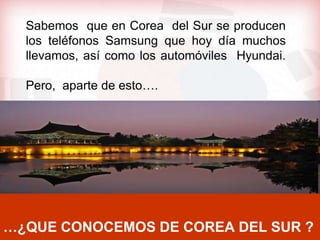 Sabemos que en Corea del Sur se producen
  los teléfonos Samsung que hoy día muchos
  llevamos, así como los automóviles Hyundai.

  Pero, aparte de esto….




…¿QUE CONOCEMOS DE COREA DEL SUR ?
 
