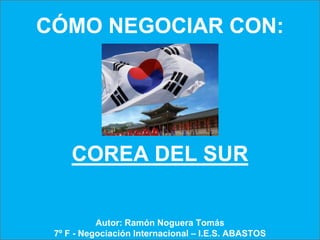 CÓMO NEGOCIAR CON:




     COREA DEL SUR


           Autor: Ramón Noguera Tomás
 7º F - Negociación Internacional – I.E.S. ABASTOS
 