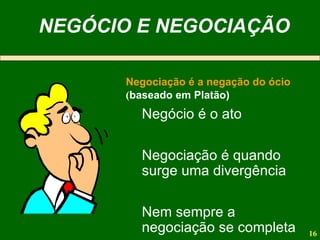 NEGÓCIO E NEGOCIAÇÃO Negociação é a negação do ócio   ( baseado em Platão) Negócio é o ato Negociação é quando surge uma divergência Nem sempre a negociação se completa 