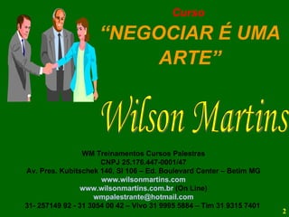 WM Treinamentos Cursos Palestras CNPJ 25.176.447-0001/47 Av. Pres. Kubitschek 140, Sl 106 – Ed. Boulevard Center – Betim MG www.wilsonmartins.com www.wilsonmartins.com.br  (On Line) [email_address] 31- 257149 92 - 31 3054 00 42 – Vivo 31 9995 5884 – Tim 31 9315 7401  Curso  “ NEGOCIAR É UMA ARTE” Wilson Martins 