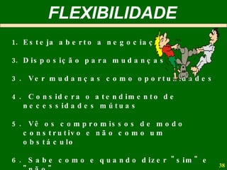 Esteja aberto a negociação Disposição para mudanças 3.  Ver mudanças como oportunidades 4.  Considera o atendimento de necessidades mútuas  5.  Vê os compromissos de modo construtivo e não como um obstáculo 6.  Sabe como e quando dizer "sim" e "não" 7.  Menor sujeição aos hábitos  FLEXIBILIDADE 