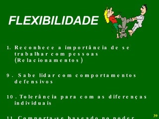 FLEXIBILIDADE Reconhece a importância de se trabalhar com pessoas (Relacionamentos) 9.  Sabe lidar com comportamentos defensivos 10. Tolerância para com as diferenças individuais 11. Comporta-se baseado no poder pessoal (não no poder do cargo - uso da hierarquia) 