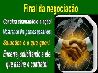 Final da negociação Conclua chamando-o a ação! Mostrando lhe pontos positivos; Soluções é o que quer! Encerre, solicitando a ele que assine o contrato! 