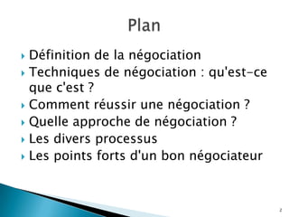 Définition de la négociation
 Techniques de négociation : qu'est-ce
que c'est ?
 Comment réussir une négociation ?
 Quelle approche de négociation ?
 Les divers processus
 Les points forts d'un bon négociateur


2

 