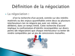 

La négociation :
c’est la recherche d'un accord, centrée sur des intérêts
matériels ou des enjeux quantifiables entre deux ou plusieurs
interlocuteurs (on ne négocie pas avec soi-même, on
délibère), dans un temps limité. Cette recherche d'accord
implique la confrontation d'intérêts incompatibles sur divers
points (de négociation) que chaque interlocuteur va tenter de
rendre compatibles par un jeu de concessions mutuelles.

3

 