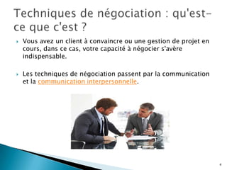 



Vous avez un client à convaincre ou une gestion de projet en
cours, dans ce cas, votre capacité à négocier s'avère
indispensable.
Les techniques de négociation passent par la communication
et la communication interpersonnelle.

4

 