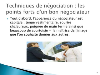 

Tout d'abord, l'apparence du négociateur est
capitale : tenue vestimentaire, sourire
chaleureux, poignée de main ferme ainsi que
beaucoup de courtoisie = la maîtrise de l'image
que l'on souhaite donner aux autres.

9

 