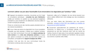 comment calibrer vos prix dans l’éventualité d’une renonciation à la négociation par l’acheteur ? (2/2)
France Marchés © Tous droits réservés.
!5 LA NÉGOCIATION EN PROCÉDURE ADAPTÉE / Fiche pratique _
4) S’agissant de prestations courantes, récurrentes qui font l’objet
de consultations périodiques : consultez les avis d’attribution
publiés par l’acheteur en question sur ses exercices budgétaires
précédents ou plus simplement, les délibérations des élus (celles du
conseil municipal par exemple).
Prenez en compte les prix des marchés passés précédemment sur
ces natures de prestations.
5) Si vous n’étiez pas admis à la négociation lors d’une consultation
à laquelle vous avez participé, n’hésitez pas à solliciter l’acheteur
pour vous faire communiquer d’une part, les raisons précises de
votre éviction et du choix des entreprises admises et d’autre
part, après la conclusion du contrat, les documents propres à la
consultation, principalement le rapport d’analyse des offres.
L’acheteur n’est pas tenu de vous communiquer toutes les
informations contenues dans ces documents.
Seulement, celles qu’il a l’obligation de vous donner peuvent vous
aider à calibrer différemment votre stratégie pour des consultations
ultérieures.
Pour une vision claires des informations que vous pourrez
demander, consultez la ﬁche PDF très détaillée du ministère de
l’économie sur ce lien hypertexte.
6) Concernant particulièrement les prestations de travaux :
recherchez et référez-vous à l’enveloppe globale du coût
prévisionnel qui doit être mentionné dans l’avis de marché de
maîtrise d’œuvre (il s’agit certes d’une estimation appelée à évoluer
lors des études qui seront réalisées par l’architecte, mais qui pourra
vous donner un premier ordre d’idée).
 