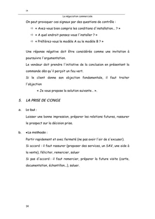 14

                                  La négociation commerciale

     On peut provoquer ces signaux par des questions de contrôle :

           « Avez-vous bien compris les conditions d'installation... ? »

           « A quel endroit pensez-vous l'installer ? »

           « Préférez-vous le modèle A ou le modèle B ? »


     Une réponse négative doit être considérée comme une invitation à

     poursuivre l'argumentation.

     Le vendeur doit prendre l'initiative de la conclusion en présentant la

     commande dès qu'il perçoit un feu vert.

     Si le client donne son objection fondamentale, il faut traiter

     l'objection

                « Je vous propose la solution suivante… ».


5.   LA PRISE DE CONGE

a.   Le but :

     Laisser une bonne impression, préparer les relations futures, rassurer

     le prospect sur la décision prise.

b.   • La méthode :

     Partir rapidement et avec fermeté (ne pas avoir l'air de s'excuser).

     Si accord : il faut rassurer (proposer des services, un SAV, une aide à

     la vente), féliciter, remercier, saluer

     Si pas d'accord : il faut remercier, préparer la future visite (carte,

     documentation, échantillon...), saluer.




     14
 